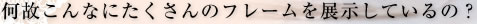 なぜこんなにたくさんのフレームを展示しているの？